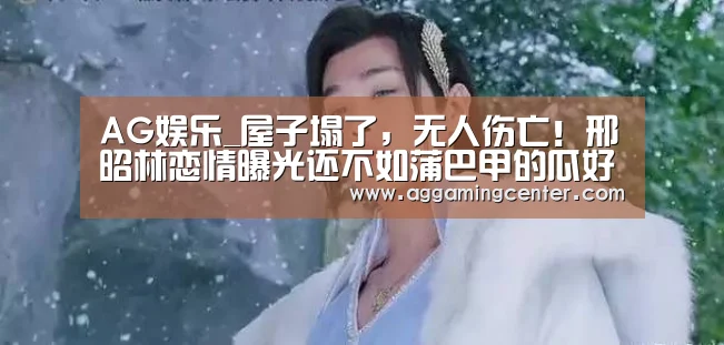 AG娱乐_屋子塌了,无人伤亡!邢昭林恋情曝光还不如蒲巴甲的瓜好吃(图1) AG娱乐