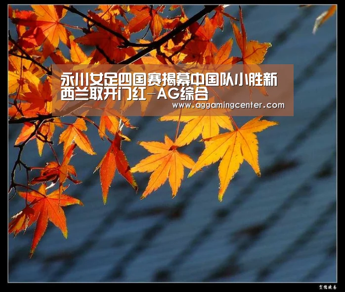 永川女足四国赛揭幕中国队小胜新西兰取开门红-AG综合(图1) AG体育